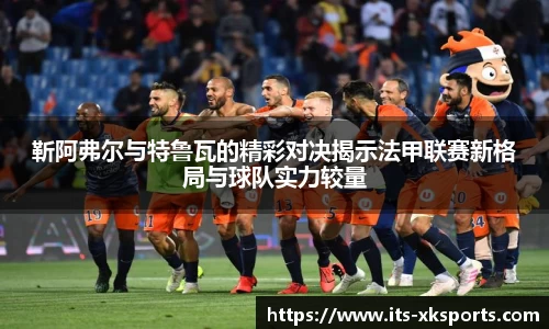 靳阿弗尔与特鲁瓦的精彩对决揭示法甲联赛新格局与球队实力较量