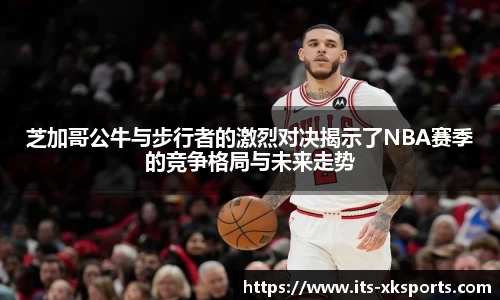 芝加哥公牛与步行者的激烈对决揭示了NBA赛季的竞争格局与未来走势