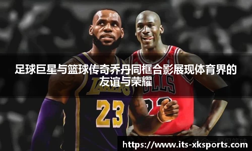 足球巨星与篮球传奇乔丹同框合影展现体育界的友谊与荣耀